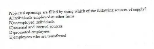 Projected openings are filled by using which of the following sources of supply?
A)individuals employed at other firms
B)unemployed individuals
C)external and internal sources
D)promoted employees
E)employees who are transferred
