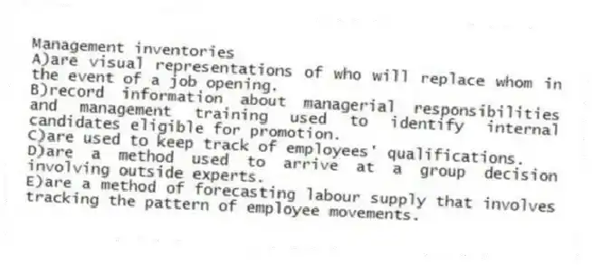 Management inventories
A)are visual representations of who will replace whom in the event of a job opening.
B)record information about managerial responsibilities and management training used to identify internal candidates eligible for promotion.
C)are used to keep track of employees' qualifications.
D)are a method used to arrive at a group decision involving outside experts.
E)are a method of forecasting labour supply that involves tracking the pattern of employee movements.