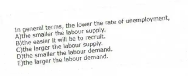 In general terms, the lower the rate of unemployment,
A)the smaller the labour supply.
B)the easier it will be to recruit.
C)the larger the labour supply.
D)the smaller the labour demand.
E)the larger the labour demand.