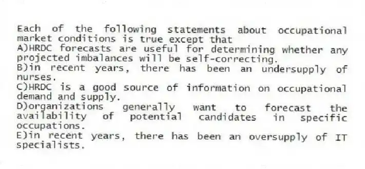Each of the following statements about occupational market conditions is true except that
A)HRDC forecasts are useful for determining whether any projected imbalances will be self-correcting.
B)in recent years, there has been an undersupply of nurses.
C)HRDC is a good source of information on occupational demand and supply.
D)organizations generally want to forecast the availability of potential candidates in specific occupations.
E)in recent years, there has been an oversupply of IT specialists.
