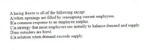 A hiring freeze is all of the following except
A)when openings are filled by reassigning current employees.
B)a common response to an employee surplus.
C)a strategy that most employers use initially to balance demand and supply.
D)no outsiders are hired.
E)a solution when demand exceeds supply.