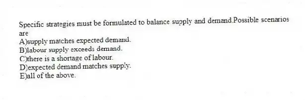 Specific strategies must be formulated to balance supply and demand.Possible scenarios are
A)supply matches expected demand.
B)labour supply exceeds demand.
C)there is a shortage of labour.
D)expected demand matches supply.
E)all of the above.