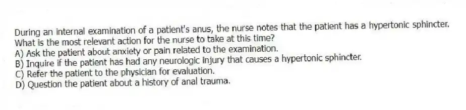 During an internal examination of a patient's anus, the nurse notes that the patient has a hypertonic sphincter. What is the most relevant action for the nurse to take at this time?
A) Ask the patient about anxiety or pain related to the examination.
B) Inquire if the patient has had any neurologic injury that causes a hypertonic sphincter.
C) Refer the patient to the physician for evaluation.
D) Question the patient about a history of anal trauma.