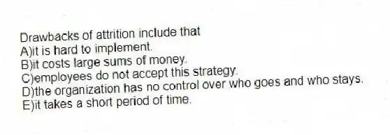 Drawbacks of attrition include that
A)it is hard to implement.
B)it costs large sums of money.
C)employees do not accept this strategy.
D)the organization has no control over who goes and who stays.
E)it takes a short period of time.
