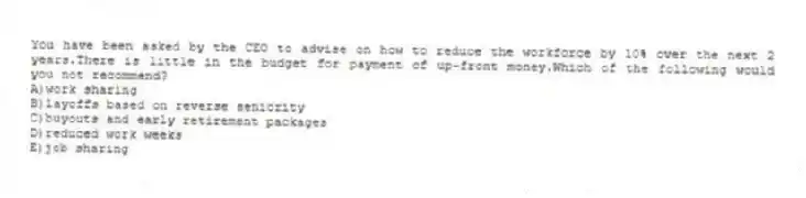 You have been asked by the CEO to advise on how to reduce the workforce by 10% over the next 2 years.There is little in the budget for payment of up-front money.Which of the following would you not recommend?
A)work sharing
B)layoffs based on reverse seniority
C)buyouts and early retirement packages
D)reduced work weeks
E)job sharing