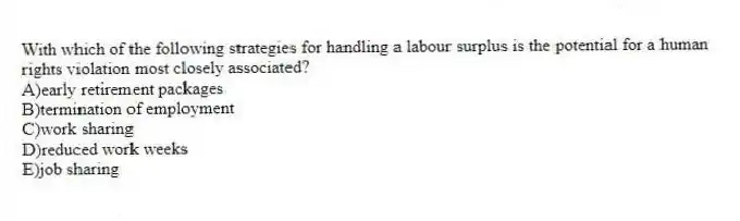 With which of the following strategies for handling a labour surplus is the potential for a human rights violation most closely associated?
A)early retirement packages
B)termination of employment
C)work sharing
D)reduced work weeks
E)job sharing