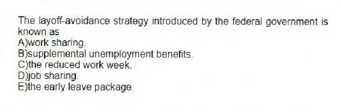 The layoff-avoidance strategy introduced by the federal government is known as
A)work sharing.
B)supplemental unemployment benefits.
C)the reduced work week.
D)job sharing.
E)the early leave package.