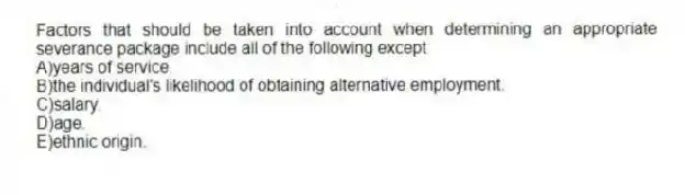 Factors that should be taken into account when determining an appropriate severance package include all of the following except
A)years of service.
B)the individual's likelihood of obtaining alternative employment.
C)salary.
D)age.
E)ethnic origin.