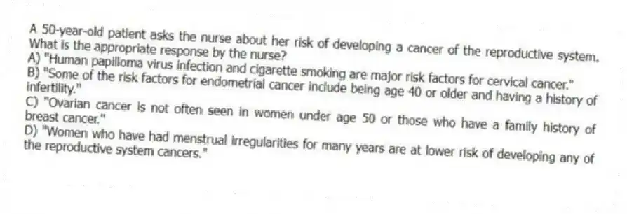 A 50-year-old patient asks the nurse about her risk of developing a cancer of the reproductive system. What is the appropriate response by the nurse?
A) "Human papilloma virus infection and cigarette smoking are major risk factors for cervical cancer."
B) "Some of the risk factors for endometrial cancer include being age 40 or older and having a history of infertility."
C) "Ovarian cancer is not often seen in women under age 50 or those who have a family history of breast cancer."
D) "Women who have had menstrual irregularities for many years are at lower risk of developing any of the reproductive system cancers."