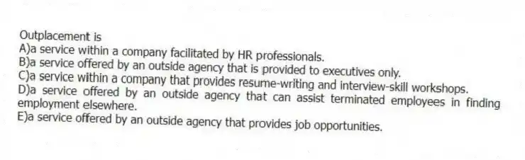 Outplacement is
A)a service within a company facilitated by HR professionals.
B)a service offered by an outside agency that is provided to executives only.
C)a service within a company that provides resume-writing and interview-skill workshops.
D)a service offered by an outside agency that can assist terminated employees in finding employment elsewhere.
E)a service offered by an outside agency that provides job opportunities.
