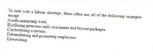 To deal with a labour shortage, firms often use all of the following strategies except
A)subcontracting work.
B)offering generous early retirement and buyout packages.
C)scheduling overtime.
D)transferring and promoting employees.
E)recruiting.