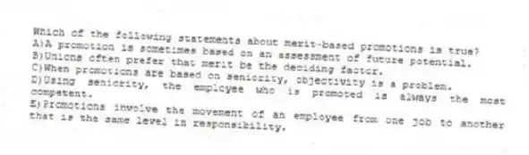 Which of the following statements about merit-based promotions is true?
A)A promotion is sometimes based on an assessment of future potential.
B)Unions often prefer that merit be the deciding factor.
C)When promotions are based on seniority, objectivity is a problem.
D)Using seniority, the employee who is promoted is always the most competent.
E)Promotions involve the movement of an employee from one job to another that is the same level in responsibility.