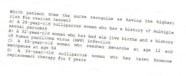 Which patient does the nurse recognize as having the highest risk for ovarian cancer?
A) A 24-year-old nulliparous woman who has a history of multiple sexual partners
B) A 32-year-old woman who has had six live births and a history of human papilloma virus (HPV) infection
C) A 55-year-old woman who reached menarche at age 12 and menopause at age 54
D) A 64-year-old nulliparous woman who has taken hormone replacement therapy for 8 years
