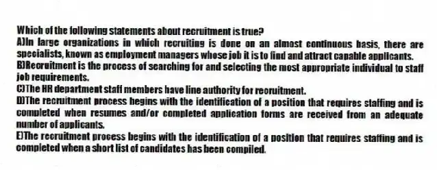 Which of the following statements about recruitment is true?
A)In large organizations in which recruiting is done on an almost continuous basis, there are specialists, known as employment managers whose job it is to find and attract capable applicants.
B)Recruitment is the process of searching for and selecting the most appropriate individual to staff job requirements.
C)The HR department staff members have line authority for recruitment.
D)The recruitment process begins with the identification of a position that requires staffing and is completed when resumes and/or completed application forms are received from an adequate number of applicants.
E)The recruitment process begins with the identification of a position that requires staffing and is completed when a short list of candidates has been compiled.