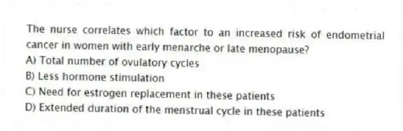 The nurse correlates which factor to an increased risk of endometrial cancer in women with early menarche or late menopause?
A) Total number of ovulatory cycles
B) Less hormone stimulation
C) Need for estrogen replacement in these patients
D) Extended duration of the menstrual cycle in these patients