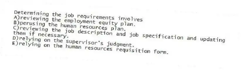 Determining the job requirements involves
A)reviewing the employment equity plan.
B)perusing the human resources plan.
C)reviewing the job description and job specification and updating them if necessary.
D)relying on the supervisor's judgment.
E)relying on the human resources requisition form.