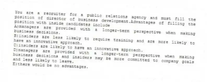 You are a recruiter for a public relations agency and must fill the position of director of business development.Advantages of filling the position with inside candidates include
A)managers are provided with a longer-term perspective when making business decisions.
B)insiders are less likely to require training and are more likely to have an innovative approach.
C)insiders are likely to have an innovative approach.
D)managers are provided with a longer-term perspective when making business decisions and insiders may be more committed to company goals and less likely to leave.
E)there would be no advantages.
