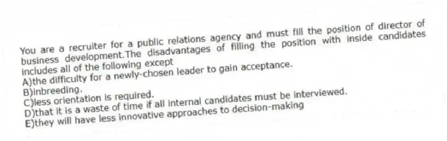 You are a recruiter for a public relations agency and must fill the position of director of business development.The disadvantages of filling the position with inside candidates includes all of the following except
A)the difficulty for a newly-chosen leader to gain acceptance.
B)inbreeding.
C)less orientation is required.
D)that it is a waste of time if all internal candidates must be interviewed.
E)they will have less innovative approaches to decision-making