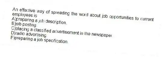 An effective way of spreading the word about job opportunities to current employees is
A)preparing a job description.
B)job posting.
C)placing a classified advertisement in the newspaper.
D)radio advertising.
E)preparing a job specification.