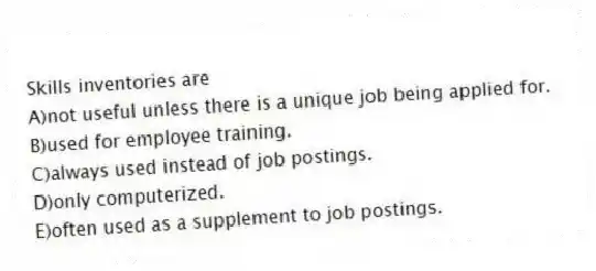 Skills inventories are
A)not useful unless there is a unique job being applied for.
B)used for employee training.
C)always used instead of job postings.
D)only computerized.
E)often used as a supplement to job postings.