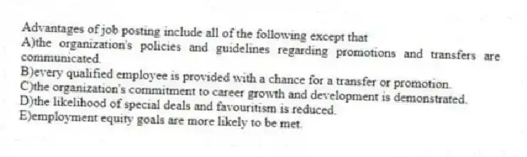 Advantages of job posting include all of the following except that
A)the organization's policies and guidelines regarding promotions and transfers are communicated.
B)every qualified employee is provided with a chance for a transfer or promotion.
C)the organization's commitment to career growth and development is demonstrated.
D)the likelihood of special deals and favouritism is reduced.
E)employment equity goals are more likely to be met.