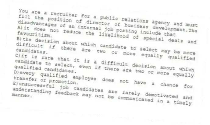 You are a recruiter for a public relations agency and must fill the position of director of business development.The disadvantages of an internal job posting include that
A)it does not reduce the likelihood of special deals and favouritism.
B)the decision about which candidate to select may be more difficult if there are two or more equally qualified candidates.
C)it is rare that it is a difficult decision about which candidate to select, even if there are two or more equally qualified candidates.
D)every qualified employee does not have a chance for transfer or promotion.
E)unsuccessful job candidates are rarely demotivated and understanding feedback may not be communicated in a timely manner.