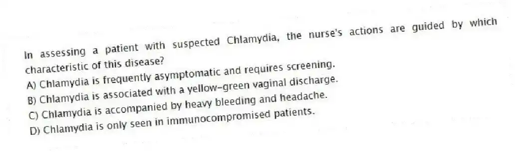 In assessing a patient with suspected Chlamydia, the nurse's actions are guided by which characteristic of this disease?
A) Chlamydia is frequently asymptomatic and requires screening.
B) Chlamydia is associated with a yellow-green vaginal discharge.
C) Chlamydia is accompanied by heavy bleeding and headache.
D) Chlamydia is only seen in immunocompromised patients.