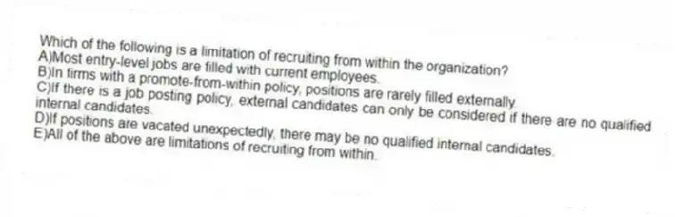 Which of the following is a limitation of recruiting from within the organization?
A)Most entry-level jobs are filled with current employees.
B)In firms with a promote-from-within policy, positions are rarely filled externally.
C)If there is a job posting policy, external candidates can only be considered if there are no qualified internal candidates.
D)If positions are vacated unexpectedly, there may be no qualified internal candidates.
E)All of the above are limitations of recruiting from within.