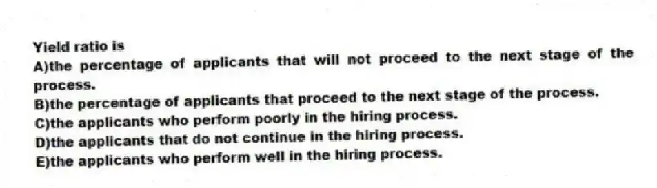 Yield ratio is
A)the percentage of applicants that will not proceed to the next stage of the process.
B)the percentage of applicants that proceed to the next stage of the process.
C)the applicants who perform poorly in the hiring process.
D)the applicants that do not continue in the hiring process.
E)the applicants who perform well in the hiring process.