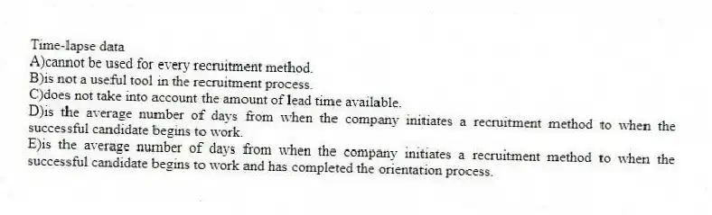 Time-lapse data
A)cannot be used for every recruitment method.
B)is not a useful tool in the recruitment process.
C)does not take into account the amount of lead time available.
D)is the average number of days from when the company initiates a recruitment method to when the successful candidate begins to work.
E)is the average number of days from when the company initiates a recruitment method to when the successful candidate begins to work and has completed the orientation process.