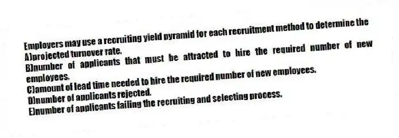 Employers may use a recruiting yield pyramid for each recruitment method to determine the
A)projected turnover rate.
B)number of applicants that must be attracted to hire the required number of new employees.
C)amount of lead time needed to hire the required number of new employees.
D)number of applicants rejected.
E)number of applicants failing the recruiting and selecting process.