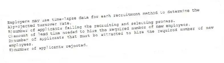 Employers may use time-lapse data for each recruitment method to determine the
A)projected turnover rate.
B)number of applicants failing the recruiting and selecting process.
C)amount of lead time needed to hire the required number of new employees.
D)number of applicants that must be attracted to hire the required number of new employees.
E)number of applicants rejected.