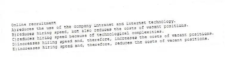 Online recruitment
A)reduces the use of the company intranet and internet technology.
B)reduces hiring speed, but also reduces the costs of vacant positions.
C)reduces hiring speed because of technological complexities.
D)increases hiring speed and, therefore, increases the costs of vacant positions.
E)increases hiring speed and, therefore, reduces the costs of vacant positions.