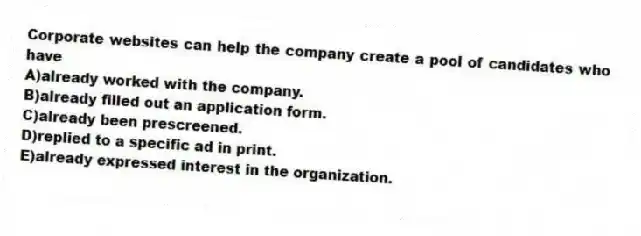 Corporate websites can help the company create a pool of candidates who have
A)already worked with the company.
B)already filled out an application form.
C)already been prescreened.
D)replied to a specific ad in print.
E)already expressed interest in the organization.