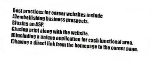 Best practices for career websites include
A)embellishing business prospects.
B)using an ASP.
C)using print along with the website.
D)including a unique application for each functional area.
E)having a direct link from the homepage to the career page.