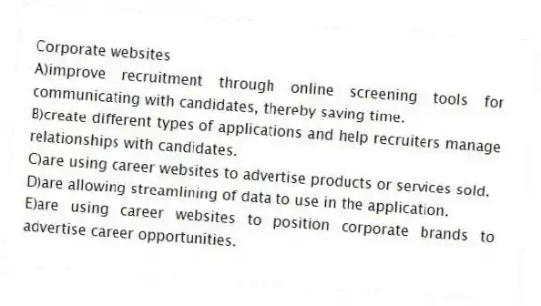 Corporate websites
A)improve recruitment through online screening tools for communicating with candidates, thereby saving time.
B)create different types of applications and help recruiters manage relationships with candidates.
C)are using career websites to advertise products or services sold.
D)are allowing streamlining of data to use in the application.
E)are using career websites to position corporate brands to advertise career opportunities.