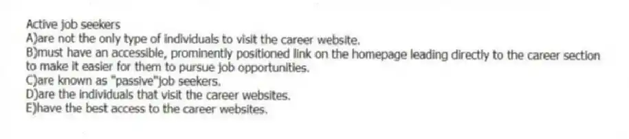 Active job seekers
A)are not the only type of individuals to visit the career website.
B)must have an accessible, prominently positioned link on the homepage leading directly to the career section to make it easier for them to pursue job opportunities.
C)are known as "passive"job seekers.
D)are the individuals that visit the career websites.
E)have the best access to the career websites.