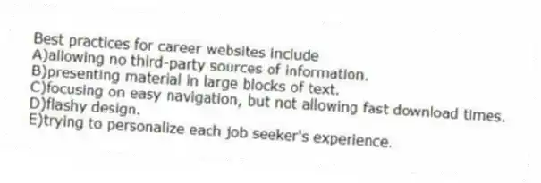 Best practices for career websites include
A)allowing no third-party sources of information.
B)presenting material in large blocks of text.
C)focusing on easy navigation, but not allowing fast download times.
D)flashy design.
E)trying to personalize each job seeker's experience.
