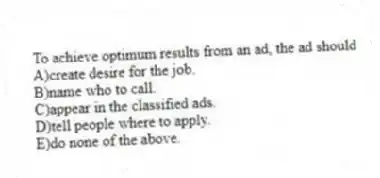 To achieve optimum results from an ad, the ad should
A)create desire for the job.
B)name who to call.
C)appear in the classified ads.
D)tell people where to apply.
E)do none of the above.