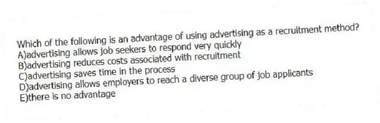 Which of the following is an advantage of using advertising as a recruitment method?
A)advertising allows job seekers to respond very quickly
B)advertising reduces costs associated with recruitment
C)advertising saves time in the process
D)advertising allows employers to reach a diverse group of job applicants
E)there is no advantage