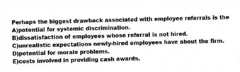 Perhaps the biggest drawback associated with employee referrals is the
A)potential for systemic discrimination.
B)dissatisfaction of employees whose referral is not hired.
C)unrealistic expectations newly-hired employees have about the firm.
D)potential for morale problems.
E)costs involved in providing cash awards.