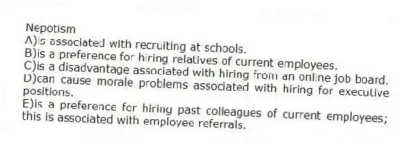 Nepotism
A)is associated with recruiting at schools.
B)is a preference for hiring relatives of current employees.
C)is a disadvantage associated with hiring from an online job board.
D)can cause morale problems associated with hiring for executive positions.
E)is a preference for hiring past colleagues of current employees; this is associated with employee referrals.
