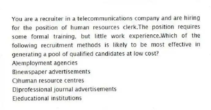 You are a recruiter in a telecommunications company and are hiring for the position of human resources clerk.The position requires some formal training, but little work experience.Which of the following recruitment methods is likely to be most effective in generating a pool of qualified candidates at low cost?
A)employment agencies
B)newspaper advertisements
C)human resource centres
D)professional journal advertisements
E)educational institutions
