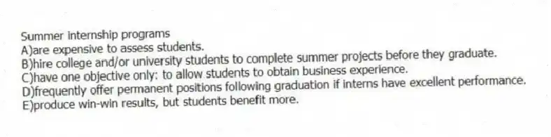 Summer internship programs
A)are expensive to assess students.
B)hire college and/or university students to complete summer projects before they graduate.
C)have one objective only: to allow students to obtain business experience.
D)frequently offer permanent positions following graduation if interns have excellent performance.
E)produce win-win results, but students benefit more.