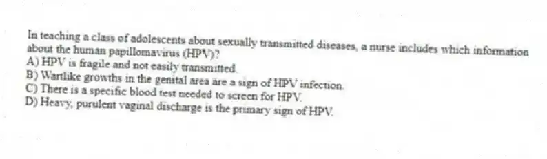 In teaching a class of adolescents about sexually transmitted diseases, a nurse includes which information about the human papillomavirus (HPV)?
A) HPV is fragile and not easily transmitted.
B) Wartlike growths in the genital area are a sign of HPV infection.
C) There is a specific blood test needed to screen for HPV.
D) Heavy, purulent vaginal discharge is the primary sign of HPV.