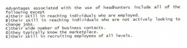 Advantages associated with the use of headhunters include all of the following except
A)their skill in reaching individuals who are employed.
B)their skill in reaching individuals who are not actively looking to change jobs.
C)their wide number of business contacts.
D)they typically know the marketplace.
E)their skill in recruiting employees of all levels.