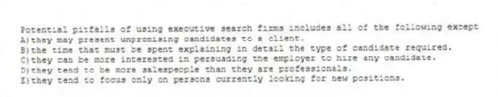 Potential pitfalls of using executive search firms includes all of the following except
A)they may present unpromising candidates to a client.
B)the time that must be spent explaining in detail the type of candidate required.
C)they can be more interested in persuading the employer to hire any candidate.
D)they tend to be more salespeople than they are professionals.
E)they tend to focus only on persons currently looking for new positions.