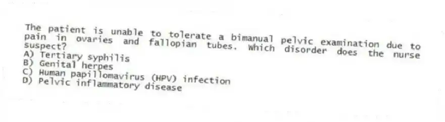 The patient is unable to tolerate a bimanual pelvic examination due to pain in ovaries and fallopian tubes. Which disorder does the nurse suspect?
A) Tertiary syphilis
B) Genital herpes
C) Human papillomavirus (HPV) infection
D) Pelvic inflammatory disease