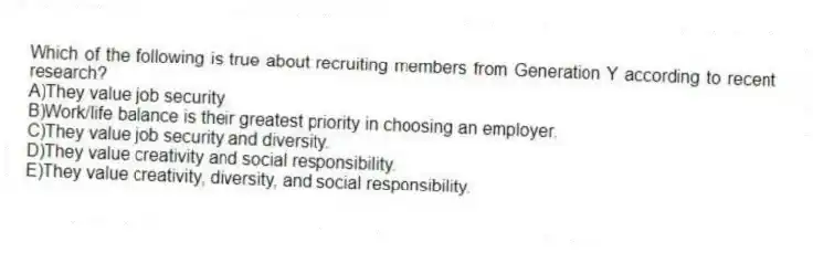 Which of the following is true about recruiting members from Generation Y according to recent research?
A)They value job security.
B)Work/life balance is their greatest priority in choosing an employer.
C)They value job security and diversity.
D)They value creativity and social responsibility.
E)They value creativity, diversity, and social responsibility.