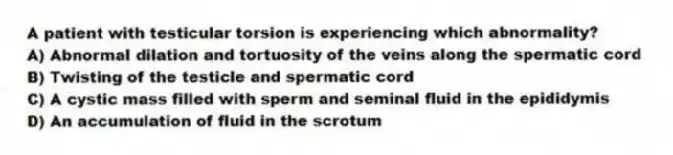 A patient with testicular torsion is experiencing which abnormality?
A) Abnormal dilation and tortuosity of the veins along the spermatic cord
B) Twisting of the testicle and spermatic cord
C) A cystic mass filled with sperm and seminal fluid in the epididymis
D) An accumulation of fluid in the scrotum
